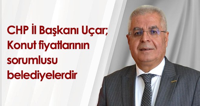 CHP İl Başkanı Uçar; Konut fiyatlarının sorumlusu belediyelerdir