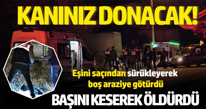 Eşini saçından sürükleyerek boş araziye götürdü, başını keserek öldürdü