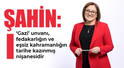 Şahin: ‘Gazi’ unvanı, fedakarlığın ve eşsiz kahramanlığın tarihe kazınmış nişanesidir