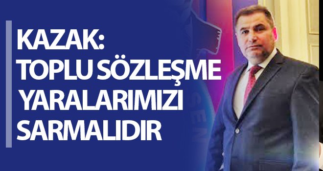 Kazak: Toplu sözleşme yaralarımızı sarmalıdır